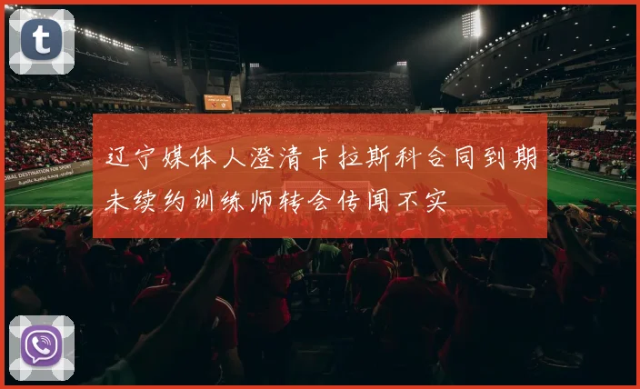 辽宁媒体人澄清卡拉斯科合同到期未续约训练师转会传闻不实