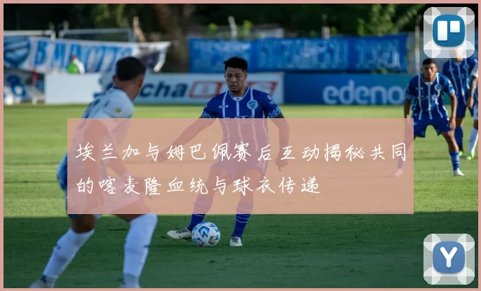 埃兰加与姆巴佩赛后互动揭秘共同的喀麦隆血统与球衣传递