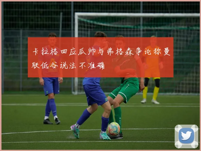 卡拉格回应瓜帅与弗格森争论称曼联低谷说法不准确