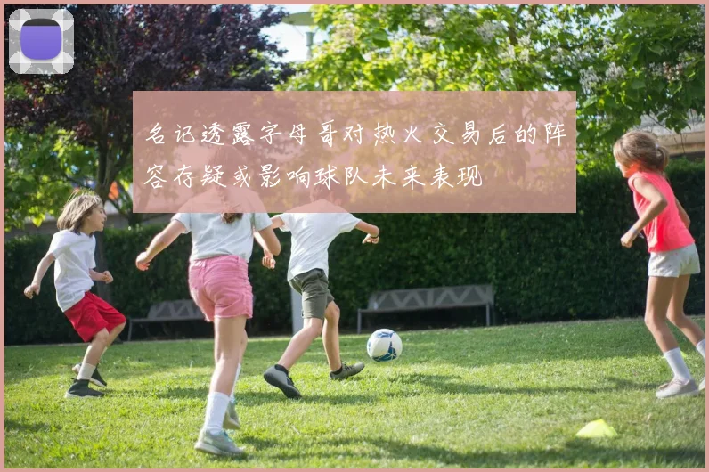 名记透露字母哥对热火交易后的阵容存疑或影响球队未来表现