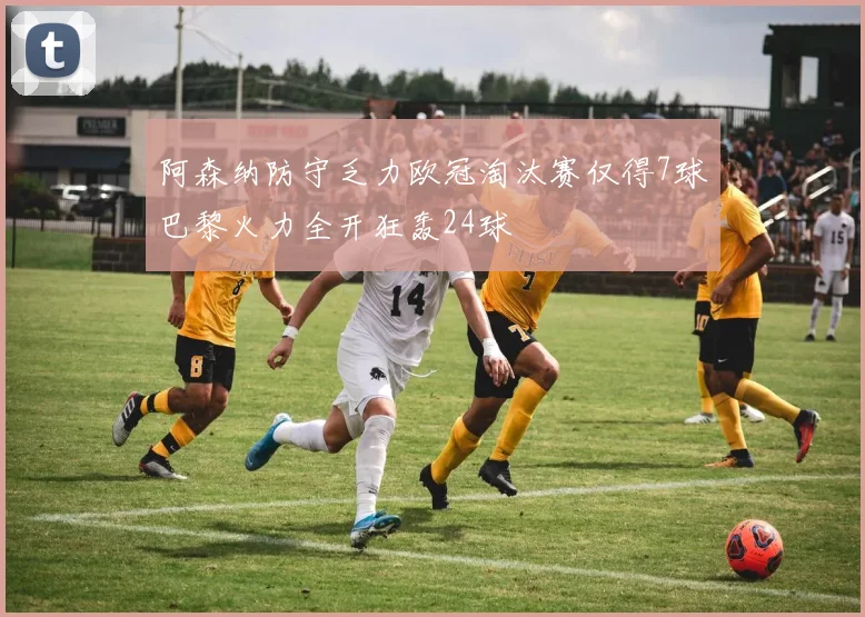 阿森纳防守乏力欧冠淘汰赛仅得7球巴黎火力全开狂轰24球