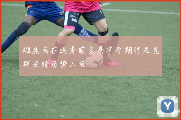 雄鹿或在选秀前交易字母期待尼克斯逆转局势入场