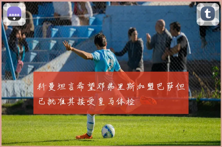 科曼坦言希望邓弗里斯加盟巴萨但已批准其接受皇马体检