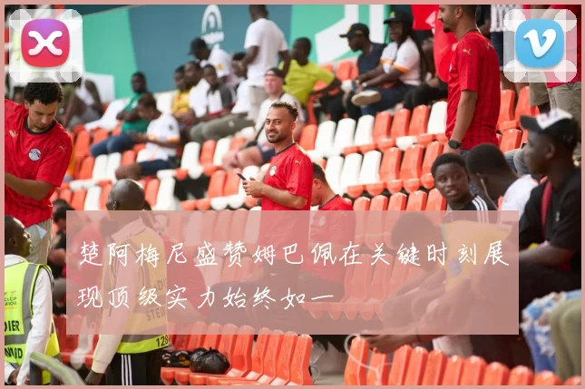 楚阿梅尼盛赞姆巴佩在关键时刻展现顶级实力始终如一