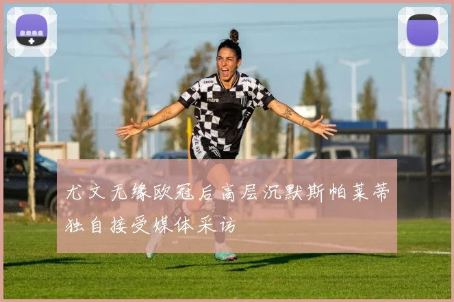 尤文无缘欧冠后高层沉默斯帕莱蒂独自接受媒体采访