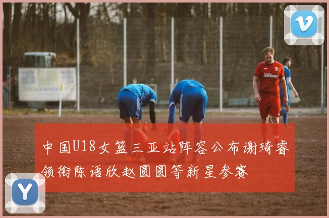 中国U18女篮三亚站阵容公布谢琦睿领衔陈语欣赵圆圆等新星参赛
