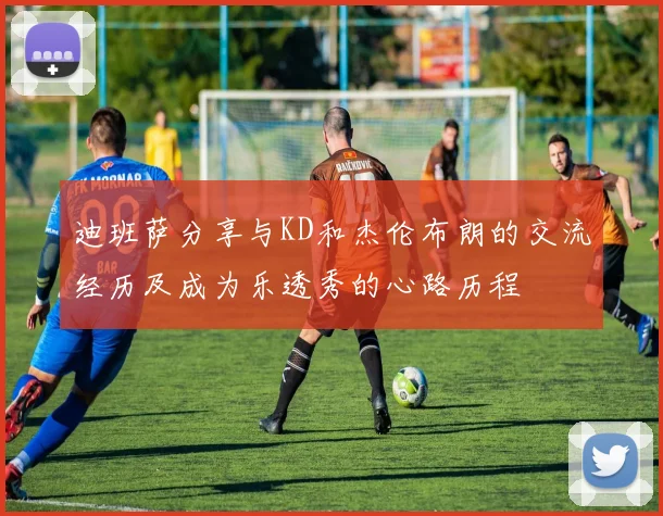 迪班萨分享与KD和杰伦布朗的交流经历及成为乐透秀的心路历程