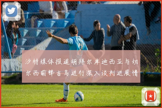 沙特媒体报道胡拜尔库迪西亚与切尔西前锋吉乌进行深入谈判进展情况